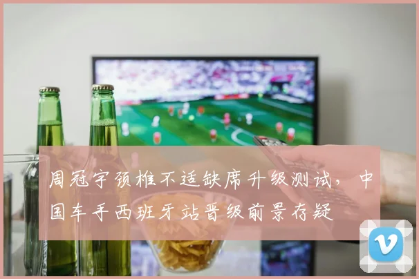 周冠宇颈椎不适缺席升级测试，中国车手西班牙站晋级前景存疑