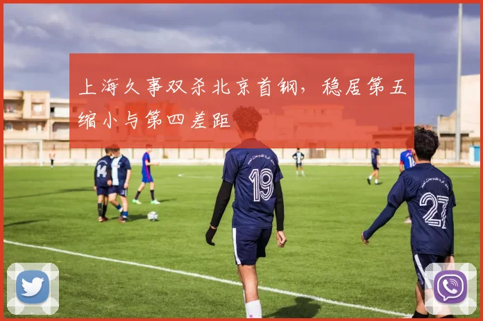 上海久事双杀北京首钢，稳居第五缩小与第四差距